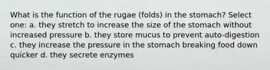 What is the function of the rugae (folds) in the stomach? Select one: a. they stretch to increase the size of the stomach without increased pressure b. they store mucus to prevent auto-digestion c. they increase the pressure in the stomach breaking food down quicker d. they secrete enzymes