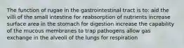 The function of rugae in the gastrointestinal tract is to: aid the villi of the small intestine for reabsorption of nutrients increase surface area in the stomach for digestion increase the capability of the mucous membranes to trap pathogens allow gas exchange in the alveoli of the lungs for respiration