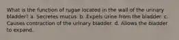 What is the function of rugae located in the wall of the urinary bladder? a. Secretes mucus. b. Expels urine from the bladder. c. Causes contraction of the urinary bladder. d. Allows the bladder to expand.