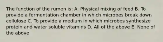 The function of the rumen is: A. Physical mixing of feed B. To provide a fermentation chamber in which microbes break down cellulose C. To provide a medium in which microbes synthesize protein and water soluble vitamins D. All of the above E. None of the above