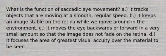 What is the function of saccadic eye movement? a.) It tracks objects that are moving at a smooth, regular speed. b.) It keeps an image stable on the retina while we move around in the environment. c.) It moves the eye backwards or forward in a very small amount so that the image does not fade on the retina. d.) It focuses the area of greatest visual accuity over the material to be seen.