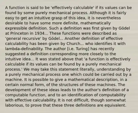 A function is said to be 'effectively calculable' if its values can be found by some purely mechanical process. Although it is fairly easy to get an intuitive grasp of this idea, it is nevertheless desirable to have some more definite, mathematically expressible definition. Such a definition was first given by Gödel at Princeton in 1934... These functions were described as 'general recursive' by Gödel... Another definition of effective calculability has been given by Church... who identifies it with lambda-definability. The author [i.e. Turing] has recently suggested a definition corresponding more closely to the intuitive idea... It was stated above that 'a function is effectively calculable if its values can be found by a purely mechanical process.' We may take this statement literally, understanding by a purely mechanical process one which could be carried out by a machine. It is possible to give a mathematical description, in a certain normal form, of the structures of these machines. The development of these ideas leads to the author's definition of a computable function, and to an identification of computability with effective calculability. It is not difficult, though somewhat laborious, to prove that these three definitions are equivalent.