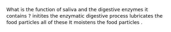 What is the function of saliva and the digestive enzymes it contains ? initites the enzymatic digestive process lubricates the food particles all of these It moistens the food particles .