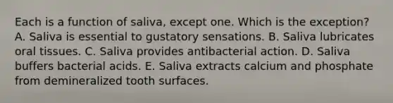 Each is a function of saliva, except one. Which is the exception? A. Saliva is essential to gustatory sensations. B. Saliva lubricates oral tissues. C. Saliva provides antibacterial action. D. Saliva buffers bacterial acids. E. Saliva extracts calcium and phosphate from demineralized tooth surfaces.