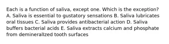 Each is a function of saliva, except one. Which is the exception? A. Saliva is essential to gustatory sensations B. Saliva lubricates oral tissues C. Saliva provides antibacterial action D. Saliva buffers bacterial acids E. Saliva extracts calcium and phosphate from demineralIzed tooth surfaces