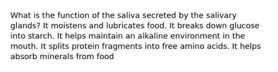 What is the function of the saliva secreted by the salivary glands? It moistens and lubricates food. It breaks down glucose into starch. It helps maintain an alkaline environment in the mouth. It splits protein fragments into free amino acids. It helps absorb minerals from food