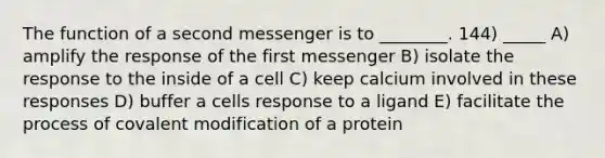 The function of a second messenger is to ________. 144) _____ A) amplify the response of the first messenger B) isolate the response to the inside of a cell C) keep calcium involved in these responses D) buffer a cells response to a ligand E) facilitate the process of covalent modification of a protein