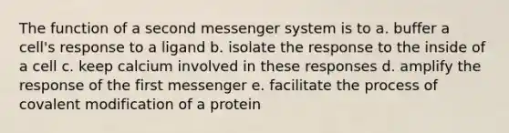 The function of a second messenger system is to a. buffer a cell's response to a ligand b. isolate the response to the inside of a cell c. keep calcium involved in these responses d. amplify the response of the first messenger e. facilitate the process of covalent modification of a protein