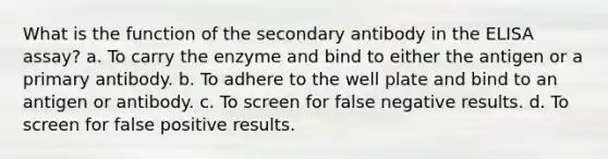 What is the function of the secondary antibody in the ELISA assay? a. To carry the enzyme and bind to either the antigen or a primary antibody. b. To adhere to the well plate and bind to an antigen or antibody. c. To screen for false negative results. d. To screen for false positive results.