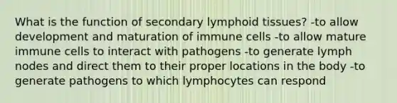 What is the function of secondary lymphoid tissues? -to allow development and maturation of immune cells -to allow mature immune cells to interact with pathogens -to generate lymph nodes and direct them to their proper locations in the body -to generate pathogens to which lymphocytes can respond