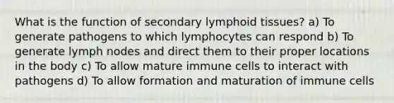 What is the function of secondary lymphoid tissues? a) To generate pathogens to which lymphocytes can respond b) To generate lymph nodes and direct them to their proper locations in the body c) To allow mature immune cells to interact with pathogens d) To allow formation and maturation of immune cells