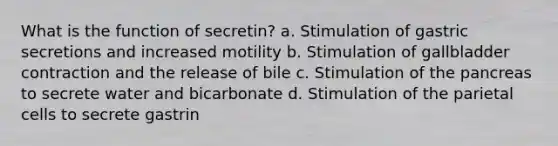 What is the function of secretin? a. Stimulation of gastric secretions and increased motility b. Stimulation of gallbladder contraction and the release of bile c. Stimulation of the pancreas to secrete water and bicarbonate d. Stimulation of the parietal cells to secrete gastrin