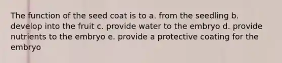 The function of the seed coat is to a. from the seedling b. develop into the fruit c. provide water to the embryo d. provide nutrients to the embryo e. provide a protective coating for the embryo