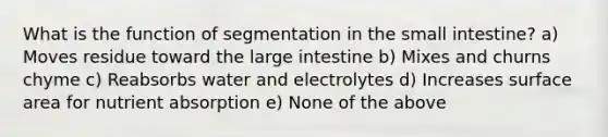 What is the function of segmentation in the small intestine? a) Moves residue toward the large intestine b) Mixes and churns chyme c) Reabsorbs water and electrolytes d) Increases surface area for nutrient absorption e) None of the above