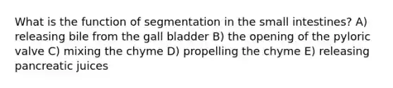 What is the function of segmentation in <a href='https://www.questionai.com/knowledge/kt623fh5xn-the-small-intestine' class='anchor-knowledge'>the small intestine</a>s? A) releasing bile from the gall bladder B) the opening of the pyloric valve C) mixing the chyme D) propelling the chyme E) releasing pancreatic juices