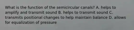 What is the function of the semicircular canals? A. helps to amplify and transmit sound B. helps to transmit sound C. transmits positional changes to help maintain balance D. allows for equalization of pressure