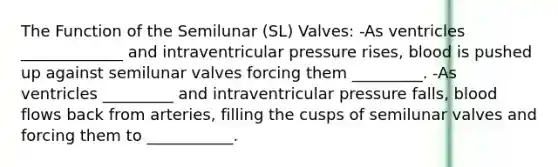 The Function of the Semilunar (SL) Valves: -As ventricles _____________ and intraventricular pressure rises, blood is pushed up against semilunar valves forcing them _________. -As ventricles _________ and intraventricular pressure falls, blood flows back from arteries, filling the cusps of semilunar valves and forcing them to ___________.