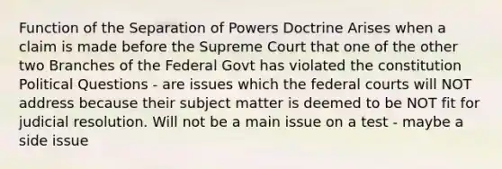 Function of the Separation of Powers Doctrine Arises when a claim is made before the Supreme Court that one of the other two Branches of the Federal Govt has violated the constitution Political Questions - are issues which the federal courts will NOT address because their subject matter is deemed to be NOT fit for judicial resolution. Will not be a main issue on a test - maybe a side issue