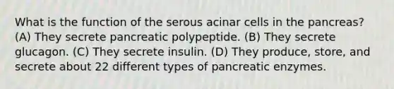 What is the function of the serous acinar cells in the pancreas? (A) They secrete pancreatic polypeptide. (B) They secrete glucagon. (C) They secrete insulin. (D) They produce, store, and secrete about 22 different types of pancreatic enzymes.