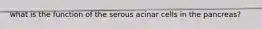 what is the function of the serous acinar cells in the pancreas?