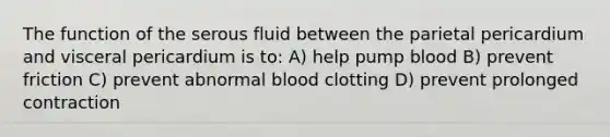 The function of the serous fluid between the parietal pericardium and visceral pericardium is to: A) help pump blood B) prevent friction C) prevent abnormal blood clotting D) prevent prolonged contraction