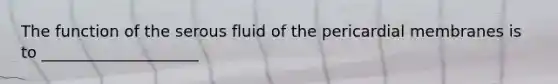 The function of the serous fluid of the pericardial membranes is to ____________________