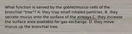 What function is served by the goblet/mucus cells of the bronchial "tree"? A. they trap small inhaled particles. B. they secrete mucus onto the surface of the airways C. they increase the surface area available for gas exchange. D. they move mucus up the bronchial tree.