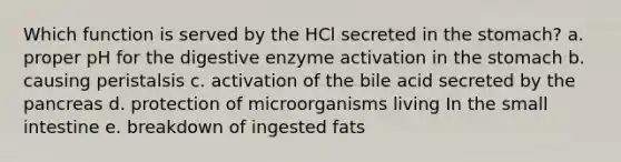 Which function is served by the HCl secreted in the stomach? a. proper pH for the digestive enzyme activation in the stomach b. causing peristalsis c. activation of the bile acid secreted by the pancreas d. protection of microorganisms living In the small intestine e. breakdown of ingested fats