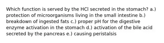 Which function is served by the HCl secreted in the stomach? a.) protection of microorganisms living in the small intestine b.) breakdown of ingested fats c.) proper pH for the digestive enzyme activation in the stomach d.) activation of the bile acid secreted by the pancreas e.) causing peristalsis