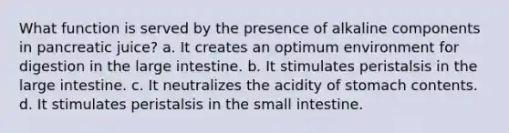 What function is served by the presence of alkaline components in pancreatic juice? a. It creates an optimum environment for digestion in the large intestine. b. It stimulates peristalsis in the large intestine. c. It neutralizes the acidity of stomach contents. d. It stimulates peristalsis in the small intestine.