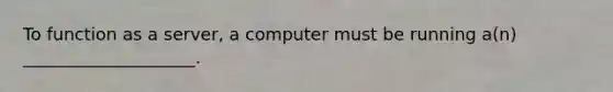 To function as a server, a computer must be running a(n) ____________________.