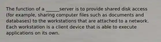 The function of a ______server is to provide shared disk access (for example, sharing computer files such as documents and databases) to the workstations that are attached to a network. Each workstation is a client device that is able to execute applications on its own.