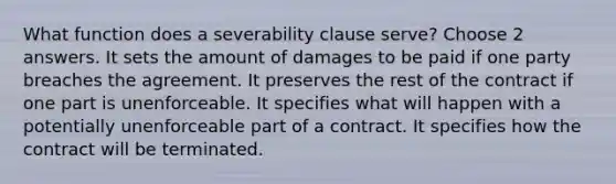 What function does a severability clause serve? Choose 2 answers. It sets the amount of damages to be paid if one party breaches the agreement. It preserves the rest of the contract if one part is unenforceable. It specifies what will happen with a potentially unenforceable part of a contract. It specifies how the contract will be terminated.