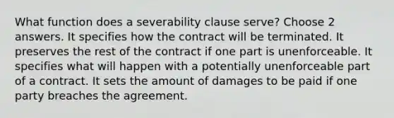 What function does a severability clause serve? Choose 2 answers. It specifies how the contract will be terminated. It preserves the rest of the contract if one part is unenforceable. It specifies what will happen with a potentially unenforceable part of a contract. It sets the amount of damages to be paid if one party breaches the agreement.