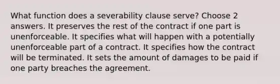 What function does a severability clause serve? Choose 2 answers. It preserves the rest of the contract if one part is unenforceable. It specifies what will happen with a potentially unenforceable part of a contract. It specifies how the contract will be terminated. It sets the amount of damages to be paid if one party breaches the agreement.