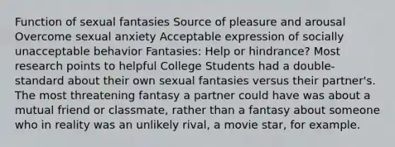 Function of sexual fantasies Source of pleasure and arousal Overcome sexual anxiety Acceptable expression of socially unacceptable behavior Fantasies: Help or hindrance? Most research points to helpful College Students had a double-standard about their own sexual fantasies versus their partner's. The most threatening fantasy a partner could have was about a mutual friend or classmate, rather than a fantasy about someone who in reality was an unlikely rival, a movie star, for example.