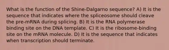 What is the function of the Shine-Dalgarno sequence? A) It is the sequence that indicates where the spliceosome should cleave the pre-mRNA during splicing. B) It is the RNA polymerase binding site on the DNA template. C) It is the ribosome-binding site on the mRNA molecule. D) It is the sequence that indicates when transcription should terminate.