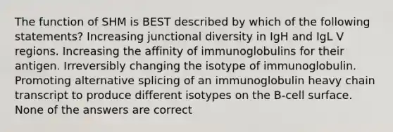 The function of SHM is BEST described by which of the following statements? Increasing junctional diversity in IgH and IgL V regions. Increasing the affinity of immunoglobulins for their antigen. Irreversibly changing the isotype of immunoglobulin. Promoting alternative splicing of an immunoglobulin heavy chain transcript to produce different isotypes on the B-cell surface. None of the answers are correct