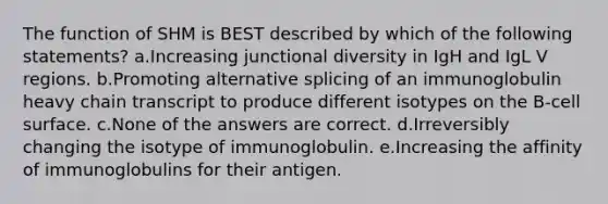 The function of SHM is BEST described by which of the following statements? a.Increasing junctional diversity in IgH and IgL V regions. b.Promoting alternative splicing of an immunoglobulin heavy chain transcript to produce different isotypes on the B-cell surface. c.None of the answers are correct. d.Irreversibly changing the isotype of immunoglobulin. e.Increasing the affinity of immunoglobulins for their antigen.