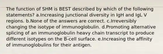 The function of SHM is BEST described by which of the following statements? a.Increasing junctional diversity in IgH and IgL V regions. b.None of the answers are correct. c.Irreversibly changing the isotype of immunoglobulin. d.Promoting alternative splicing of an immunoglobulin heavy chain transcript to produce different isotypes on the B-cell surface. e.Increasing the affinity of immunoglobulins for their antigen.