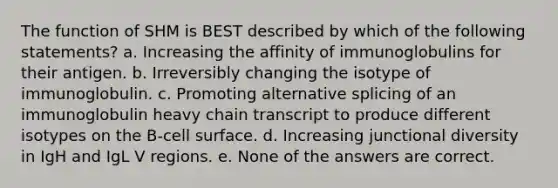 The function of SHM is BEST described by which of the following statements? a. Increasing the affinity of immunoglobulins for their antigen. b. Irreversibly changing the isotype of immunoglobulin. c. Promoting alternative splicing of an immunoglobulin heavy chain transcript to produce different isotypes on the B-cell surface. d. Increasing junctional diversity in IgH and IgL V regions. e. None of the answers are correct.