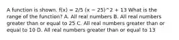 A function is shown. f(x) = 2/5 (x − 25)^2 + 13 What is the range of the function? A. All real numbers B. All real numbers greater than or equal to 25 C. All real numbers greater than or equal to 10 D. All real numbers greater than or equal to 13