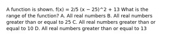 A function is shown. f(x) = 2/5 (x − 25)^2 + 13 What is the range of the function? A. All real numbers B. All real numbers <a href='https://www.questionai.com/knowledge/kNDE5ipeE2-greater-than-or-equal-to' class='anchor-knowledge'>greater than or equal to</a> 25 C. All real numbers greater than or equal to 10 D. All real numbers greater than or equal to 13