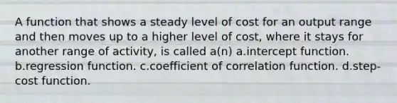 A function that shows a steady level of cost for an output range and then moves up to a higher level of cost, where it stays for another range of activity, is called a(n) a.intercept function. b.regression function. c.coefficient of correlation function. d.step-cost function.