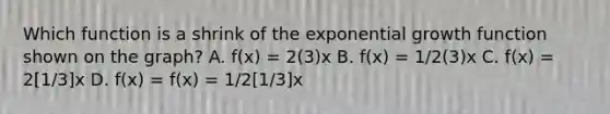 Which function is a shrink of the exponential growth function shown on the graph? A. f(x) = 2(3)x B. f(x) = 1/2(3)x C. f(x) = 2[1/3]x D. f(x) = f(x) = 1/2[1/3]x