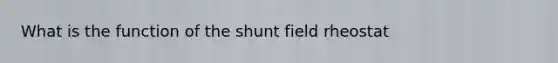 What is the function of the shunt field rheostat