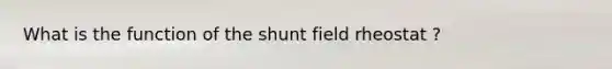 What is the function of the shunt field rheostat ?