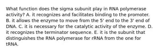 What function does the sigma subunit play in RNA polymerase activity? A. it recognizes and facilitates binding to the promoter. B. it allows the enzyme to move from the 5' end to the 3' end of DNA. C. it is necessary for the catalytic activity of the enzyme. D. it recognizes the terminator sequence. E. it is the subunit that distinguishes the RNA polymerase for rRNA from the one for tRNA.