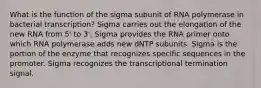 What is the function of the sigma subunit of RNA polymerase in bacterial transcription? Sigma carries out the elongation of the new RNA from 5' to 3'. Sigma provides the RNA primer onto which RNA polymerase adds new dNTP subunits. Sigma is the portion of the enzyme that recognizes specific sequences in the promoter. Sigma recognizes the transcriptional termination signal.