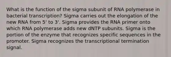 What is the function of the sigma subunit of RNA polymerase in bacterial transcription? Sigma carries out the elongation of the new RNA from 5' to 3'. Sigma provides the RNA primer onto which RNA polymerase adds new dNTP subunits. Sigma is the portion of the enzyme that recognizes specific sequences in the promoter. Sigma recognizes the transcriptional termination signal.